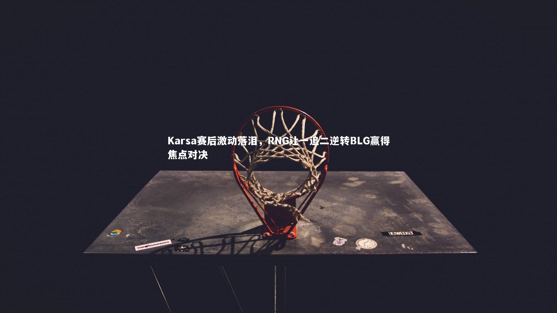 【九游体育官方入口】Karsa赛后激动落泪，RNG让一追二逆转BLG赢得焦点对决