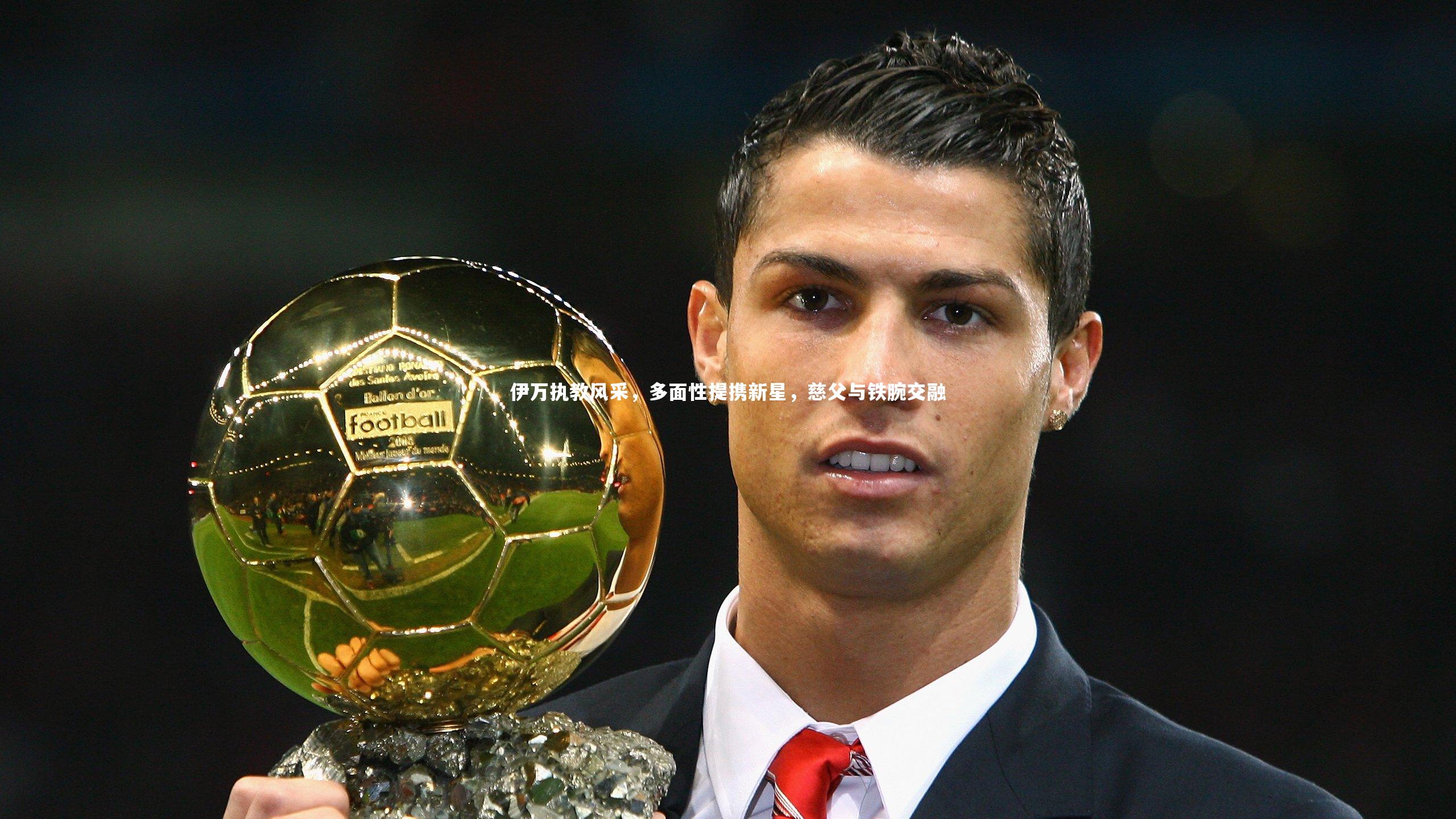 九游体育登录入口-伊万执教风采，多面性提携新星，慈父与铁腕交融